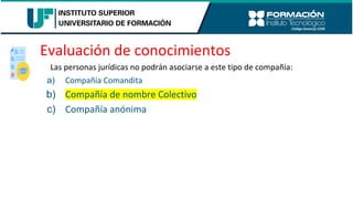 Evaluación de conocimientos
Las personas jurídicas no podrán asociarse a este tipo de compañía:
a) Compañía Comandita
b) Compañía de nombre Colectivo
c) Compañía anónima
 