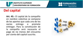 Art. 43.- El capital de la compañía
en nombre colectivo se compone
de los aportes que cada uno de los
socios entrega o promete
entregar. Para la constitución de
la compañía será necesario el
pago de no menos del cincuenta
por ciento del capital suscrito.
Del capital
 