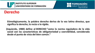 Etimológicamente, la palabra derecho deriva de la voz latina directus, que
significa lo derecho, lo recto o lo rígido.
(Izquierdo, 1980) define al DERECHO "como la norma reguladora de la vida
social con las características de obligatoriedad y coercibilidad, considerada
desde el punto de vista del bien común.”
Derecho
 