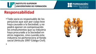 •Todo socio es responsable de los
perjuicios que aún por culpa leve
haya causado a la Sociedad; y no
podrá oponer en compensación
los emolumentos que su industria
haya procurado a la Sociedad en
otros negocios, sino cuando esta
industria no perteneciera al fondo
social (Artículo 1997 Código Civil).
•
Responsabilidad
 