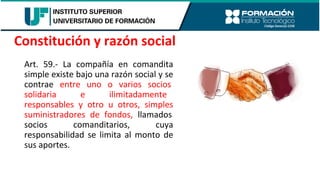 Art. 59.- La compañía en comandita
simple existe bajo una razón social y se
contrae entre uno o varios socios
solidaria e ilimitadamente
responsables y otro u otros, simples
suministradores de fondos, llamados
socios comanditarios, cuya
responsabilidad se limita al monto de
sus aportes.
Constitución y razón social
 