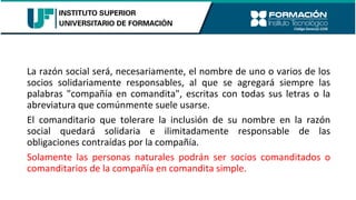 La razón social será, necesariamente, el nombre de uno o varios de los
socios solidariamente responsables, al que se agregará siempre las
palabras "compañía en comandita", escritas con todas sus letras o la
abreviatura que comúnmente suele usarse.
El comanditario que tolerare la inclusión de su nombre en la razón
social quedará solidaria e ilimitadamente responsable de las
obligaciones contraídas por la compañía.
Solamente las personas naturales podrán ser socios comanditados o
comanditarios de la compañía en comandita simple.
 