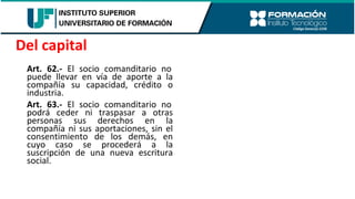 Art. 62.- El socio comanditario no
puede llevar en vía de aporte a la
compañía su capacidad, crédito o
industria.
Art. 63.- El socio comanditario no
podrá ceder ni traspasar a otras
personas sus derechos en la
compañía ni sus aportaciones, sin el
consentimiento de los demás, en
cuyo caso se procederá a la
suscripción de una nueva escritura
social.
Del capital
 