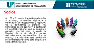 Art. 67.- El comanditario tiene derecho
al examen, inspección, vigilancia y
verificación de las gestiones y negocios
de la compañía; a percibir los
beneficios de su aporte y a participar
en las deliberaciones con su opinión y
consejo, con tal que no obste la
libertad de acción de los socios
solidariamente responsables. Por lo
mismo, su actividad en este sentido no
será considerada como acto de gestión
o de administración.
Socios
 