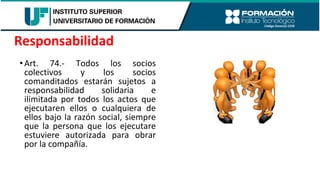 •Art. 74.- Todos los socios
colectivos y los socios
comanditados estarán sujetos a
responsabilidad solidaria e
ilimitada por todos los actos que
ejecutaren ellos o cualquiera de
ellos bajo la razón social, siempre
que la persona que los ejecutare
estuviere autorizada para obrar
por la compañía.
Responsabilidad
 