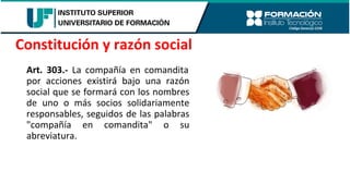 Art. 303.- La compañía en comandita
por acciones existirá bajo una razón
social que se formará con los nombres
de uno o más socios solidariamente
responsables, seguidos de las palabras
"compañía en comandita" o su
abreviatura.
Constitución y razón social
 