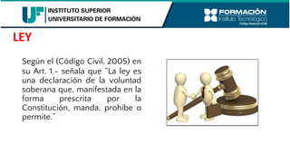 Según el (Código Civil, 2005) en
su Art. 1.- señala que “La ley es
una declaración de la voluntad
soberana que, manifestada en la
forma prescrita por la
Constitución, manda, prohíbe o
permite.”
LEY
 