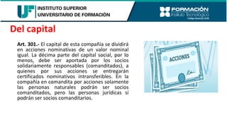 Art. 301.- El capital de esta compañía se dividirá
en acciones nominativas de un valor nominal
igual. La décima parte del capital social, por lo
menos, debe ser aportada por los socios
solidariamente responsables (comanditados), a
quienes por sus acciones se entregarán
certificados nominativos intransferibles. En la
compañía en comandita por acciones solamente
las personas naturales podrán ser socios
comanditados, pero las personas jurídicas sí
podrán ser socios comanditarios.
Del capital
 