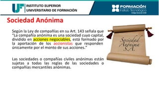 Según la Ley de compañías en su Art. 143 señala que
“La compañía anónima es una sociedad cuyo capital,
dividido en acciones negociables, está formado por
la aportación de los accionistas que responden
únicamente por el monto de sus acciones.”
Las sociedades o compañías civiles anónimas están
sujetas a todas las reglas de las sociedades o
compañías mercantiles anónimas.
Sociedad Anónima
 