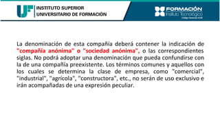 La denominación de esta compañía deberá contener la indicación de
"compañía anónima" o "sociedad anónima", o las correspondientes
siglas. No podrá adoptar una denominación que pueda confundirse con
la de una compañía preexistente. Los términos comunes y aquellos con
los cuales se determina la clase de empresa, como "comercial",
"industrial", "agrícola", "constructora", etc., no serán de uso exclusivo e
irán acompañadas de una expresión peculiar.
 