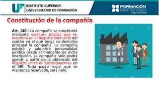 Art. 146.- La compañía se constituirá
mediante escritura pública que se
inscribirá en el Registro Mercantil del
cantón en el que tenga su domicilio
principal la compañía. La compañía
existirá y adquirirá personalidad
jurídica desde el momento de dicha
inscripción. La compañía solo podrá
operar a partir de la obtención del
Registro Único de Contribuyentes en
el SRI. Todo pacto social que se
mantenga reservado, será nulo.
Constitución de la compañía
 