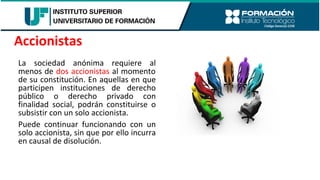 La sociedad anónima requiere al
menos de dos accionistas al momento
de su constitución. En aquellas en que
participen instituciones de derecho
público o derecho privado con
finalidad social, podrán constituirse o
subsistir con un solo accionista.
Puede continuar funcionando con un
solo accionista, sin que por ello incurra
en causal de disolución.
Accionistas
 