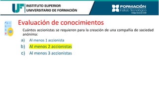Evaluación de conocimientos
Cuántos accionistas se requieren para la creación de una compañía de sociedad
anónima:
a) Al menos 1 accionista
b) Al menos 2 accionistas
c) Al menos 3 accionistas
 