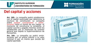 Art. 160.- La compañía podrá establecerse
con el capital autorizado que determine la
escritura de constitución. La compañía
podrá aceptar suscripciones y emitir
acciones hasta el monto de ese capital. Al
momento de constituirse la compañía, el
capital suscrito y pagado mínimos serán los
establecidos por la resolución de carácter
general que expida la Superintendencia de
Compañías.
Art. 164.- La compañía no podrá emitir
acciones por un precio inferior a su valor
nominal ni por un monto que exceda del
capital aportado
Del capital y acciones
 