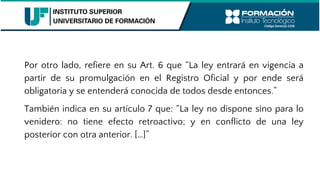 Por otro lado, refiere en su Art. 6 que “La ley entrará en vigencia a
partir de su promulgación en el Registro Oficial y por ende será
obligatoria y se entenderá conocida de todos desde entonces.”
También indica en su artículo 7 que: “La ley no dispone sino para lo
venidero: no tiene efecto retroactivo; y en conflicto de una ley
posterior con otra anterior. […]”
 