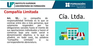 Art. 92.- La compañía de
responsabilidad limitada es la que se
contrae entre dos o más personas, que
solamente responden por las
obligaciones sociales hasta el monto de
sus aportaciones individuales y hacen el
comercio bajo una razón social o
denominación objetiva, a la que se
añadirá, en todo caso, las palabras
"Compañía Limitada" o su
correspondiente abreviatura.
Compañía Limitada
Cía. Ltda.
 