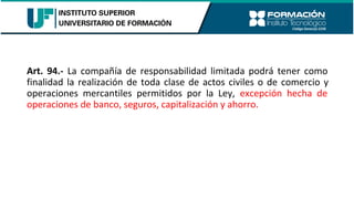 Art. 94.- La compañía de responsabilidad limitada podrá tener como
finalidad la realización de toda clase de actos civiles o de comercio y
operaciones mercantiles permitidos por la Ley, excepción hecha de
operaciones de banco, seguros, capitalización y ahorro.
 