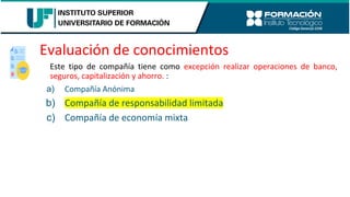 Evaluación de conocimientos
Este tipo de compañía tiene como excepción realizar operaciones de banco,
seguros, capitalización y ahorro. :
a) Compañía Anónima
b) Compañía de responsabilidad limitada
c) Compañía de economía mixta
 