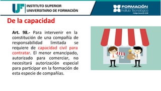 Art. 98.- Para intervenir en la
constitución de una compañía de
responsabilidad limitada se
requiere de capacidad civil para
contratar. El menor emancipado,
autorizado para comerciar, no
necesitará autorización especial
para participar en la formación de
esta especie de compañías.
De la capacidad
 