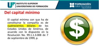 El capital mínimo con que ha de
constituirse la compañía es de
cuatrocientos dólares de los
Estados Unidos de América, de
acuerdo con lo dispuesto en la
Resolución No. 99.1.1.3.008 de 7
de septiembre de 1999, p.
Del capital mínimo
 