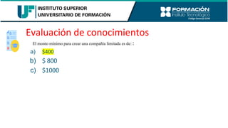 Evaluación de conocimientos
El monto mínimo para crear una compañía limitada es de: :
a) $400
b) $ 800
c) $1000
 