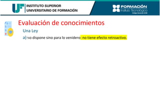 Evaluación de conocimientos
Una Ley
a) No dispone sino para lo venidero: no tiene efecto retroactivo.
 