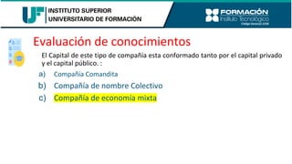 Evaluación de conocimientos
El Capital de este tipo de compañía esta conformado tanto por el capital privado
y el capital público. :
a) Compañía Comandita
b) Compañía de nombre Colectivo
c) Compañía de economía mixta
 