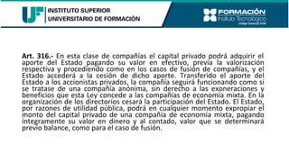 Art. 316.- En esta clase de compañías el capital privado podrá adquirir el
aporte del Estado pagando su valor en efectivo, previa la valorización
respectiva y procediendo como en los casos de fusión de compañías, y el
Estado accederá a la cesión de dicho aporte. Transferido el aporte del
Estado a los accionistas privados, la compañía seguirá funcionando como si
se tratase de una compañía anónima, sin derecho a las exoneraciones y
beneficios que esta Ley concede a las compañías de economía mixta. En la
organización de los directorios cesará la participación del Estado. El Estado,
por razones de utilidad pública, podrá en cualquier momento expropiar el
monto del capital privado de una compañía de economía mixta, pagando
íntegramente su valor en dinero y al contado, valor que se determinará
previo balance, como para el caso de fusión.
 