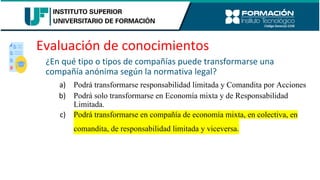 Evaluación de conocimientos
¿En qué tipo o tipos de compañías puede transformarse una
compañía anónima según la normativa legal?
a) Podrá transformarse responsabilidad limitada y Comandita por Acciones
b) Podrá solo transformarse en Economía mixta y de Responsabilidad
Limitada.
c) Podrá transformarse en compañía de economía mixta, en colectiva, en
comandita, de responsabilidad limitada y viceversa.
 