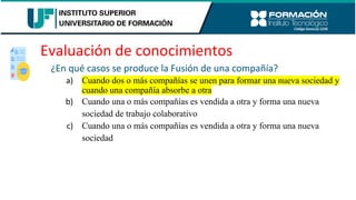 Evaluación de conocimientos
¿En qué casos se produce la Fusión de una compañía?
a) Cuando dos o más compañías se unen para formar una nueva sociedad y
cuando una compañía absorbe a otra
b) Cuando una o más compañías es vendida a otra y forma una nueva
sociedad de trabajo colaborativo
c) Cuando una o más compañías es vendida a otra y forma una nueva
sociedad
 