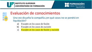 Evaluación de conocimientos
Una vez disuelta la compañía ¿en qué casos no se pondrá en
liquidación?
a) Excepto en los casos de fusión
b) Excepto en los casos de escisión
c) Excepto en los casos de fusión y escisión
 