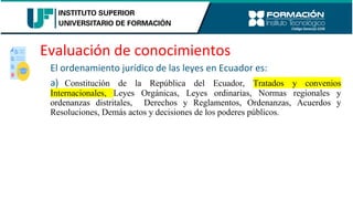 Evaluación de conocimientos
El ordenamiento jurídico de las leyes en Ecuador es:
a) Constitución de la República del Ecuador, Tratados y convenios
Internacionales, Leyes Orgánicas, Leyes ordinarias, Normas regionales y
ordenanzas distritales, Derechos y Reglamentos, Ordenanzas, Acuerdos y
Resoluciones, Demás actos y decisiones de los poderes públicos.
 