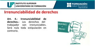 Art. 4.- Irrenunciabilidad de
derechos.- Los derechos del
trabajador son irrenunciables.
Será nula toda estipulación en
contrario.
Irrenunciabilidad de derechos
 