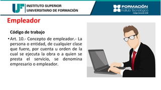 Código de trabajo
•Art. 10.- Concepto de empleador.- La
persona o entidad, de cualquier clase
que fuere, por cuenta u orden de la
cual se ejecuta la obra o a quien se
presta el servicio, se denomina
empresario o empleador.
Empleador
 