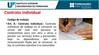 Codigo de trabajo
•Art. 8.- Contrato individual.- Contrato
individual de trabajo es el convenio en
virtud del cual una persona se
compromete para con otra u otras a
prestar sus servicios lícitos y personales,
bajo su dependencia, por una
remuneración fijada por el convenio, la
ley, el contrato colectivo o la costumbre.
Contrato individual
 