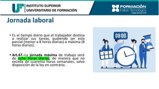• Es el tiempo diario que el trabajador destina
a realizar sus tareas, pudiendo ser esta
parcial (menor a 8 horas diarias) o máxima (8
horas diarias).
• Art.47.-La jornada máxima de trabajo será
de ocho horas diarias, de manera que no
exceda de cuarenta horas semanales, salvo
disposición de la ley en contrario.
Jornada laboral
 