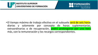 •El tiempo máximo de trabajo efectivo en el subsuelo será de seis horas
diarias y solamente por concepto de horas suplementarias,
extraordinarias o de recuperación, podrá prolongarse por una hora
más, con la remuneración y los recargos correspondientes.
 