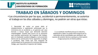 TRABAJO EN SÁBADOS Y DOMINGOS
• Las circunstancias por las que, accidental o permanentemente, se autorice
el trabajo en los días sábados y domingos, no podrán ser otras que éstas:
1. Necesidad de evitar un grave daño al
establecimiento o explotación amenazado por la
inminencia de un accidente; y, en general, por caso
fortuito o fuerza mayor que demande atención
impostergable. Cuando esto ocurra no es necesario
que preceda autorización del inspector del trabajo,
pero el empleador quedará obligado a comunicárselo
dentro de las veinticuatro horas siguientes al peligro
o accidente, bajo multa que será impuesta de
conformidad con lo previsto en el artículo 628 de este
Código, que impondrá el inspector del trabajo.
2. La condición manifiesta de que la industria,
explotación o labor no pueda interrumpirse por la
naturaleza de las necesidades que satisfacen, por
razones de carácter técnico o porque su interrupción
irrogue perjuicios al interés público.
 