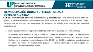 REMUNERACIÓN HORAS SUPLEMENTARIAS Y
EXTRAORDINARIAS
• Art. 55.- Remuneración por horas suplementarias y extraordinarias.- Por convenio escrito entre las
partes, la jornada de trabajo podrá exceder del límite fijado en los artículos 47 y 49 de este Código,
siempre que se proceda con autorización del inspector de trabajo y se observen las siguientes
prescripciones:
1. Las horas suplementarias no podrán exceder de cuatro en un día, ni de doce en la semana;
2. Si tuvieren lugar durante el día o hasta las 24H00, el empleador pagará la remuneración
correspondiente a cada una de las horas suplementarias con más un cincuenta por ciento de recargo.
Si dichas horas estuvieren comprendidas entre las 24H00 y las 06H00, el trabajador tendrá derecho a
un ciento por ciento de recargo. Para calcularlo se tomará como base la remuneración que
corresponda a la hora de trabajo diurno;
 