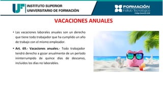 VACACIONES ANUALES
• Las vacaciones laborales anuales son un derecho
que tiene todo trabajador que ha cumplido un año
de trabajo con el mismo empleador.
• Art. 69.- Vacaciones anuales.- Todo trabajador
tendrá derecho a gozar anualmente de un período
ininterrumpido de quince días de descanso,
incluidos los días no laborables.
 