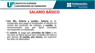 • Art. 80.- Salario y sueldo.- Salario es el
estipendio que paga el empleador al obrero en
virtud del contrato de trabajo; y sueldo, la
remuneración que por igual concepto
corresponde al empleado.
• El salario se paga por jornadas de labor y en
tal caso se llama jornal; por unidades de obra o
por tareas. El sueldo, por meses, sin suprimir
los días no laborables
SALARIO BÁSICO
 