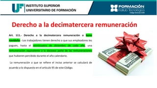 Art. 111.- Derecho a la decimatercera remuneración o bono
navideño.- Los trabajadores tienen derecho a que sus empleadores les
paguen, hasta el veinticuatro de diciembre de cada año, una
remuneración equivalente a la doceava parte de las remuneraciones
que hubieren percibido durante el año calendario.
La remuneración a que se refiere el inciso anterior se calculará de
acuerdo a lo dispuesto en el artículo 95 de este Código.
Derecho a la decimatercera remuneración
 