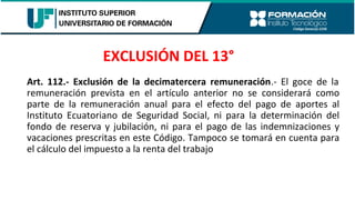 Art. 112.- Exclusión de la decimatercera remuneración.- El goce de la
remuneración prevista en el artículo anterior no se considerará como
parte de la remuneración anual para el efecto del pago de aportes al
Instituto Ecuatoriano de Seguridad Social, ni para la determinación del
fondo de reserva y jubilación, ni para el pago de las indemnizaciones y
vacaciones prescritas en este Código. Tampoco se tomará en cuenta para
el cálculo del impuesto a la renta del trabajo
EXCLUSIÓN DEL 13°
 