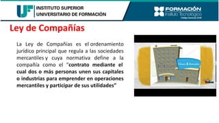 La Ley de Compañías es el ordenamiento
jurídico principal que regula a las sociedades
mercantiles y cuya normativa define a la
compañía como el “contrato mediante el
cual dos o más personas unen sus capitales
o industrias para emprender en operaciones
mercantiles y participar de sus utilidades”
Ley de Compañías
 