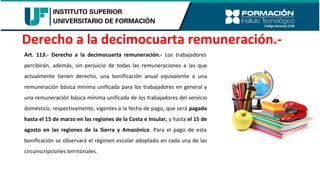 Art. 113.- Derecho a la decimocuarta remuneración.- Los trabajadores
percibirán, además, sin perjuicio de todas las remuneraciones a las que
actualmente tienen derecho, una bonificación anual equivalente a una
remuneración básica mínima unificada para los trabajadores en general y
una remuneración básica mínima unificada de los trabajadores del servicio
doméstico, respectivamente, vigentes a la fecha de pago, que será pagada
hasta el 15 de marzo en las regiones de la Costa e Insular, y hasta el 15 de
agosto en las regiones de la Sierra y Amazónica. Para el pago de esta
bonificación se observará el régimen escolar adoptado en cada una de las
circunscripciones territoriales.
Derecho a la decimocuarta remuneración.-
 