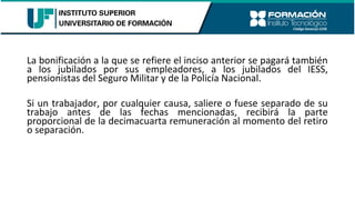 La bonificación a la que se refiere el inciso anterior se pagará también
a los jubilados por sus empleadores, a los jubilados del IESS,
pensionistas del Seguro Militar y de la Policía Nacional.
Si un trabajador, por cualquier causa, saliere o fuese separado de su
trabajo antes de las fechas mencionadas, recibirá la parte
proporcional de la decimacuarta remuneración al momento del retiro
o separación.
 