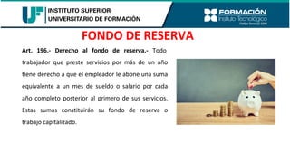 Art. 196.- Derecho al fondo de reserva.- Todo
trabajador que preste servicios por más de un año
tiene derecho a que el empleador le abone una suma
equivalente a un mes de sueldo o salario por cada
año completo posterior al primero de sus servicios.
Estas sumas constituirán su fondo de reserva o
trabajo capitalizado.
FONDO DE RESERVA
 
