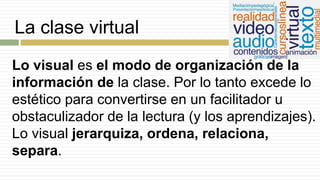 La clase virtual
Lo visual es el modo de organización de la
información de la clase. Por lo tanto excede lo
estético para convertirse en un facilitador u
obstaculizador de la lectura (y los aprendizajes).
Lo visual jerarquiza, ordena, relaciona,
separa.
 