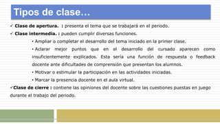 Tipos de clase…
 Clase de apertura. : presenta el tema que se trabajará en el periodo.
 Clase intermedia. : pueden cumplir diversas funciones.
• Ampliar o completar el desarrollo del tema iniciado en la primer clase.
• Aclarar mejor puntos que en el desarrollo del cursado aparecen como
insuficientemente explicados. Esta sería una función de respuesta o feedback
docente ante dificultades de comprensión que presentan los alumnos.
• Motivar o estimular la participación en las actividades iniciadas.
• Marcar la presencia docente en el aula virtual.
Clase de cierre : contiene las opiniones del docente sobre las cuestiones puestas en juego
durante el trabajo del periodo.
 