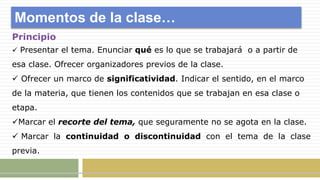 Momentos de la clase…
Principio
 Presentar el tema. Enunciar qué es lo que se trabajará o a partir de
esa clase. Ofrecer organizadores previos de la clase.
 Ofrecer un marco de significatividad. Indicar el sentido, en el marco
de la materia, que tienen los contenidos que se trabajan en esa clase o
etapa.
Marcar el recorte del tema, que seguramente no se agota en la clase.
 Marcar la continuidad o discontinuidad con el tema de la clase
previa.
 